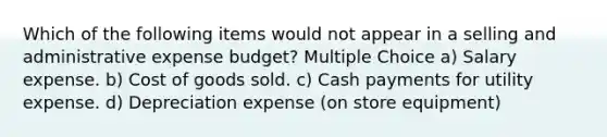 Which of the following items would not appear in a selling and administrative expense budget? Multiple Choice a) Salary expense. b) Cost of goods sold. c) Cash payments for utility expense. d) Depreciation expense (on store equipment)