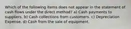 Which of the following items does not appear in the statement of cash flows under the direct method? a) Cash payments to suppliers. b) Cash collections from customers. c) Depreciation Expense. d) Cash from the sale of equipment.