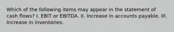 Which of the following items may appear in the statement of cash flows? I. EBIT or EBITDA. II. Increase in accounts payable. III. Increase in inventories.