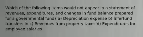 Which of the following items would not appear in a statement of revenues, expenditures, and changes in fund balance prepared for a governmental fund? a) Depreciation expense b) Inferfund transfers in c) Revenues from property taxes d) Expenditures for employee salaries