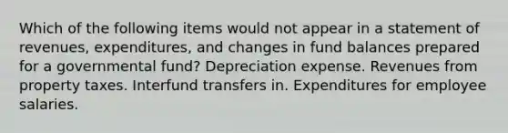 Which of the following items would not appear in a statement of revenues, expenditures, and changes in fund balances prepared for a governmental fund? Depreciation expense. Revenues from property taxes. Interfund transfers in. Expenditures for employee salaries.