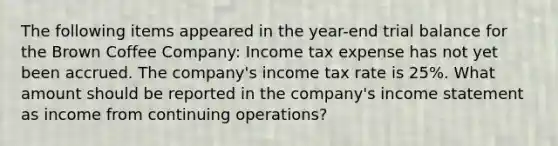 The following items appeared in the year-end trial balance for the Brown Coffee Company: Income tax expense has not yet been accrued. The company's income tax rate is 25%. What amount should be reported in the company's income statement as income from continuing operations?