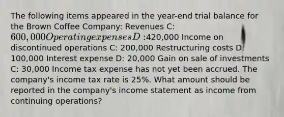 The following items appeared in the year-end trial balance for the Brown Coffee Company: Revenues C: 600,000 Operating expenses D:420,000 Income on discontinued operations C: 200,000 Restructuring costs D: 100,000 Interest expense D: 20,000 Gain on sale of investments C: 30,000 Income tax expense has not yet been accrued. The company's income tax rate is 25%. What amount should be reported in the company's <a href='https://www.questionai.com/knowledge/kCPMsnOwdm-income-statement' class='anchor-knowledge'>income statement</a> as income from continuing operations?