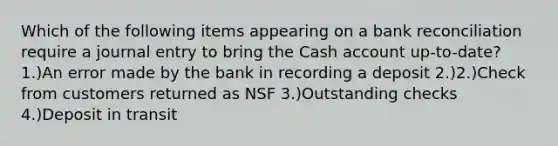 Which of the following items appearing on a bank reconciliation require a journal entry to bring the Cash account up-to-date? 1.)An error made by the bank in recording a deposit 2.)2.)Check from customers returned as NSF 3.)Outstanding checks 4.)Deposit in transit