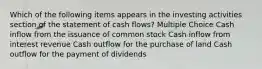 Which of the following items appears in the investing activities section of the statement of cash flows? Multiple Choice Cash inflow from the issuance of common stock Cash inflow from interest revenue Cash outflow for the purchase of land Cash outflow for the payment of dividends