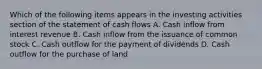 Which of the following items appears in the investing activities section of the statement of cash flows A. Cash inflow from interest revenue B. Cash inflow from the issuance of common stock C. Cash outflow for the payment of dividends D. Cash outflow for the purchase of land