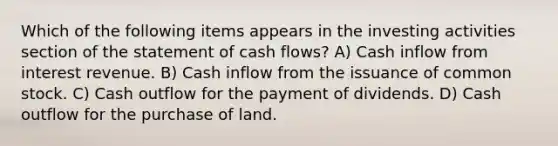 Which of the following items appears in the investing activities section of the statement of cash flows? A) Cash inflow from interest revenue. B) Cash inflow from the issuance of common stock. C) Cash outflow for the payment of dividends. D) Cash outflow for the purchase of land.