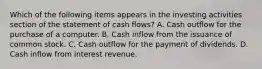 Which of the following items appears in the investing activities section of the statement of cash flows? A. Cash outflow for the purchase of a computer. B. Cash inflow from the issuance of common stock. C. Cash outflow for the payment of dividends. D. Cash inflow from interest revenue.