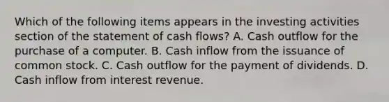 Which of the following items appears in the investing activities section of the statement of cash flows? A. Cash outflow for the purchase of a computer. B. Cash inflow from the issuance of common stock. C. Cash outflow for the payment of dividends. D. Cash inflow from interest revenue.