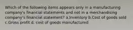 Which of the following items appears only in a manufacturing company's financial statements and not in a merchandising company's financial statement? a.Inventory b.Cost of goods sold c.Gross profit d. cost of goods manufactured