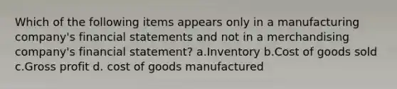 Which of the following items appears only in a manufacturing company's financial statements and not in a merchandising company's financial statement? a.Inventory b.Cost of goods sold c.Gross profit d. cost of goods manufactured