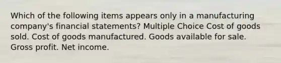 Which of the following items appears only in a manufacturing company's financial statements? Multiple Choice Cost of goods sold. Cost of goods manufactured. Goods available for sale. Gross profit. Net income.