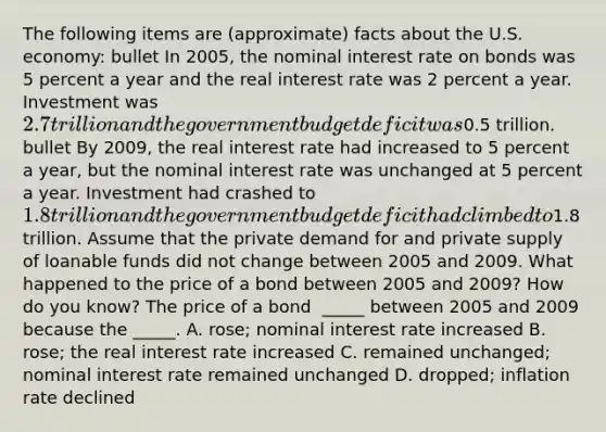 The following items are​ (approximate) facts about the U.S.​ economy: bullet In​ 2005, the nominal interest rate on bonds was 5 percent a year and the real interest rate was 2 percent a year. Investment was​ 2.7 trillion and the government budget deficit was​0.5 trillion. ​ bullet By​ 2009, the real interest rate had increased to 5 percent a​ year, but the nominal interest rate was unchanged at 5 percent a year. Investment had crashed to​ 1.8 trillion and the government budget deficit had climbed to​1.8 trillion. Assume that the private demand for and private supply of loanable funds did not change between 2005 and 2009. What happened to the price of a bond between 2005 and​ 2009? How do you​ know? The price of a bond ​ _____ between 2005 and 2009 because the​ _____. A. ​rose; nominal interest rate increased B. ​rose; the real interest rate increased C. remained​ unchanged; nominal interest rate remained unchanged D. ​dropped; inflation rate declined