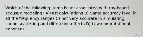 Which of the following items is not associated with ray-based acoustic modeling? A)Fast calculations B) Same accuracy level in all the frequency ranges C) not very accurate in simulating sound scattering and diffraction effects D) Low computational expenses