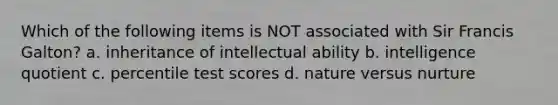 Which of the following items is NOT associated with Sir <a href='https://www.questionai.com/knowledge/kPZcHUxCB3-francis-galton' class='anchor-knowledge'>francis galton</a>? a. inheritance of intellectual ability b. intelligence quotient c. percentile test scores d. <a href='https://www.questionai.com/knowledge/kACvhLaInn-nature-versus-nurture' class='anchor-knowledge'>nature versus nurture</a>