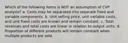 Which of the following items is NOT an assumption of CVP analysis? a. Costs may be separated into separate fixed and variable components. b. Unit selling price, unit variable costs, and unit fixed costs are known and remain constant. c. Total revenues and total costs are linear in relation to output units. d. Proportion of different products will remain constant when multiple products are sold.