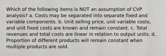 Which of the following items is NOT an assumption of CVP analysis? a. Costs may be separated into separate fixed and variable components. b. Unit selling price, unit variable costs, and unit fixed costs are known and remain constant. c. Total revenues and total costs are linear in relation to output units. d. Proportion of different products will remain constant when multiple products are sold.