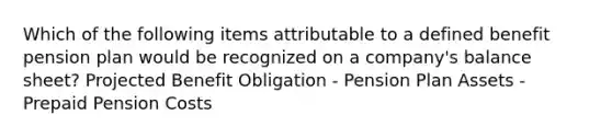 Which of the following items attributable to a defined benefit pension plan would be recognized on a company's balance sheet? Projected Benefit Obligation - Pension Plan Assets - Prepaid Pension Costs