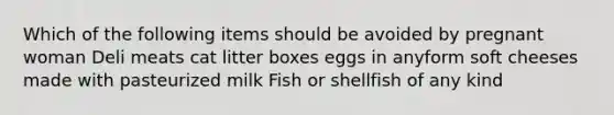 Which of the following items should be avoided by pregnant woman Deli meats cat litter boxes eggs in anyform soft cheeses made with pasteurized milk Fish or shellfish of any kind