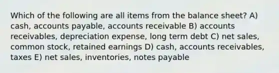 Which of the following are all items from the balance sheet? A) cash, <a href='https://www.questionai.com/knowledge/kWc3IVgYEK-accounts-payable' class='anchor-knowledge'>accounts payable</a>, accounts receivable B) accounts receivables, depreciation expense, long term debt C) <a href='https://www.questionai.com/knowledge/ksNDOTmr42-net-sales' class='anchor-knowledge'>net sales</a>, common stock, retained earnings D) cash, accounts receivables, taxes E) net sales, inventories, notes payable