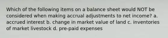 Which of the following items on a balance sheet would NOT be considered when making accrual adjustments to net income? a. accrued interest b. change in market value of land c. inventories of market livestock d. pre-paid expenses