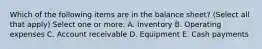 Which of the following items are in the balance sheet? (Select all that apply) Select one or more: A. Inventory B. Operating expenses C. Account receivable D. Equipment E. Cash payments