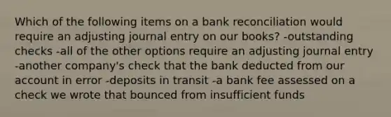 Which of the following items on a bank reconciliation would require an adjusting journal entry on our books? -outstanding checks -all of the other options require an adjusting journal entry -another company's check that the bank deducted from our account in error -deposits in transit -a bank fee assessed on a check we wrote that bounced from insufficient funds