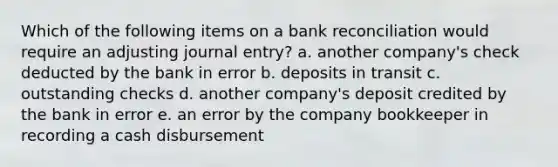 Which of the following items on a bank reconciliation would require an adjusting journal entry? a. another company's check deducted by the bank in error b. deposits in transit c. outstanding checks d. another company's deposit credited by the bank in error e. an error by the company bookkeeper in recording a cash disbursement