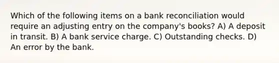 Which of the following items on a bank reconciliation would require an adjusting entry on the company's books? A) A deposit in transit. B) A bank service charge. C) Outstanding checks. D) An error by the bank.