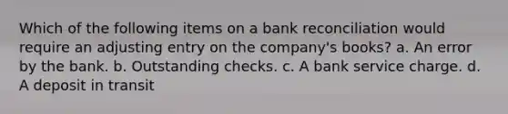 Which of the following items on a bank reconciliation would require an adjusting entry on the company's books? a. An error by the bank. b. Outstanding checks. c. A bank service charge. d. A deposit in transit