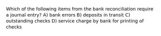 Which of the following items from the bank reconciliation require a journal entry? A) bank errors B) deposits in transit C) outstanding checks D) service charge by bank for printing of checks