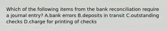 Which of the following items from the bank reconciliation require a journal​ entry? A.bank errors B.deposits in transit C.outstanding checks D.charge for printing of checks