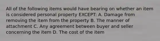 All of the following items would have bearing on whether an item is considered personal property EXCEPT: A. Damage from removing the item from the property B. The manner of attachment C. Any agreement between buyer and seller concerning the item D. The cost of the item