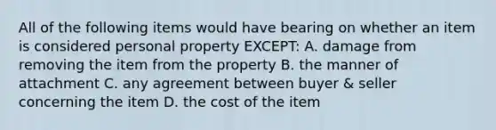 All of the following items would have bearing on whether an item is considered personal property EXCEPT: A. damage from removing the item from the property B. the manner of attachment C. any agreement between buyer & seller concerning the item D. the cost of the item