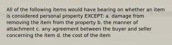 All of the following items would have bearing on whether an item is considered personal property EXCEPT: a. damage from removing the item from the property b. the manner of attachment c. any agreement between the buyer and seller concerning the item d. the cost of the item