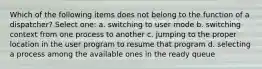 Which of the following items does not belong to the function of a dispatcher? Select one: a. switching to user mode b. switching context from one process to another c. jumping to the proper location in the user program to resume that program d. selecting a process among the available ones in the ready queue