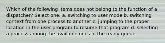 Which of the following items does not belong to the function of a dispatcher? Select one: a. switching to user mode b. switching context from one process to another c. jumping to the proper location in the user program to resume that program d. selecting a process among the available ones in the ready queue