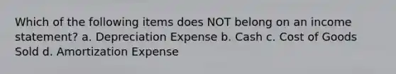 Which of the following items does NOT belong on an income statement? a. Depreciation Expense b. Cash c. Cost of Goods Sold d. Amortization Expense