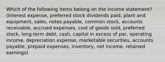 Which of the following items belong on the income statement? (Interest expense, preferred stock dividends paid, plant and equipment, sales, notes payable, common stock, accounts receivable, <a href='https://www.questionai.com/knowledge/k9VEJdeAZk-accrued-expenses' class='anchor-knowledge'>accrued expenses</a>, cost of goods sold, preferred stock, long-term debt, cash, capital in excess of par, operating income, depreciation expense, marketable securities, <a href='https://www.questionai.com/knowledge/kWc3IVgYEK-accounts-payable' class='anchor-knowledge'>accounts payable</a>, <a href='https://www.questionai.com/knowledge/kUVcSWv2zu-prepaid-expenses' class='anchor-knowledge'>prepaid expenses</a>, inventory, net income, retained earnings)