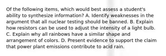 Of the following items, which would best assess a student's ability to synthesize information? A. Identify weaknesses in the argument that all nuclear testing should be banned. B. Explain how resistors can be used to adjust the intensity of a light bulb. C. Explain why all rainbows have a similar shape and arrangement of colors. D. Present evidence to support the claim that power plant emissions contribute to acid rain.