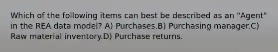 Which of the following items can best be described as an "Agent" in the REA data model? A) Purchases.B) Purchasing manager.C) Raw material inventory.D) Purchase returns.