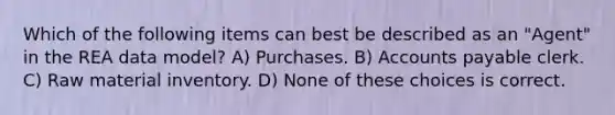 Which of the following items can best be described as an "Agent" in the REA data model? A) Purchases. B) Accounts payable clerk. C) Raw material inventory. D) None of these choices is correct.