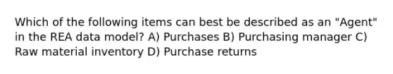 Which of the following items can best be described as an "Agent" in the REA data model? A) Purchases B) Purchasing manager C) Raw material inventory D) Purchase returns