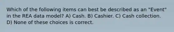 Which of the following items can best be described as an "Event" in the REA data model? A) Cash. B) Cashier. C) Cash collection. D) None of these choices is correct.