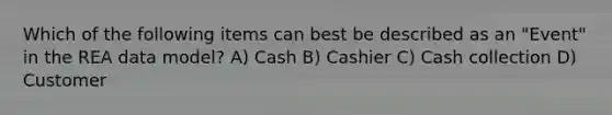 Which of the following items can best be described as an "Event" in the REA data model? A) Cash B) Cashier C) Cash collection D) Customer