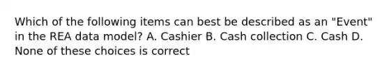 Which of the following items can best be described as an "Event" in the REA data model? A. Cashier B. Cash collection C. Cash D. None of these choices is correct