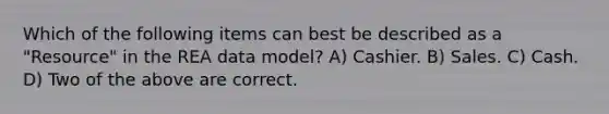 Which of the following items can best be described as a "Resource" in the REA data model? A) Cashier. B) Sales. C) Cash. D) Two of the above are correct.