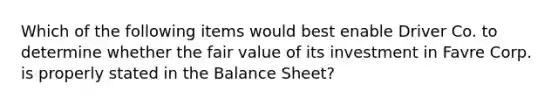 Which of the following items would best enable Driver Co. to determine whether the fair value of its investment in Favre Corp. is properly stated in the Balance Sheet?