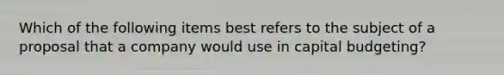 Which of the following items best refers to the subject of a proposal that a company would use in capital budgeting?