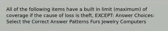 All of the following items have a built in limit (maximum) of coverage if the cause of loss is theft, EXCEPT: Answer Choices: Select the Correct Answer Patterns Furs Jewelry Computers